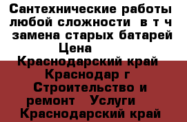 Сантехнические работы любой сложности, в т.ч. замена старых батарей › Цена ­ 300 - Краснодарский край, Краснодар г. Строительство и ремонт » Услуги   . Краснодарский край